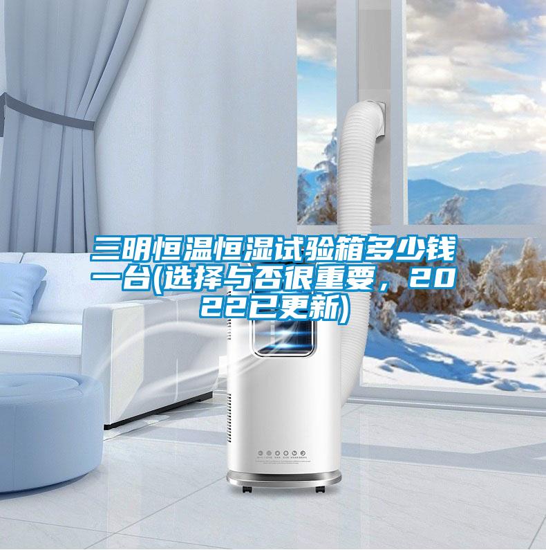 三明恒溫恒濕試驗箱多少錢一臺(選擇與否很重要,2022已更新)