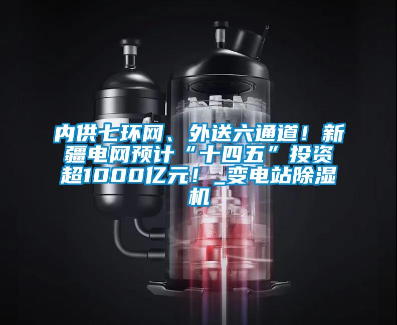 內供七環網、外送六通道!新疆電網預計“十四五”投資超1000億元!_變電站除濕機