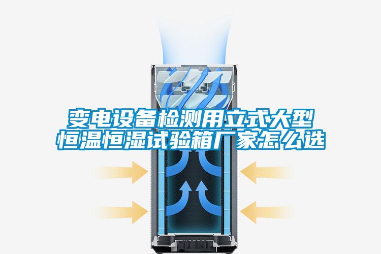 變電設(shè)備檢測用立式大型恒溫恒濕試驗(yàn)箱廠家怎么選